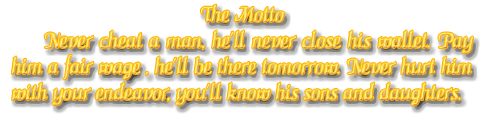 Never cheat a man, he`ll never close his wallet. Pay him a fair wage , he`ll be there tomorrow. Never hurt him with your endeavor, you`ll know his sons and daughters.